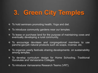 3. Green City Temples
To hold seminars promoting health, Yoga and diet.
To introduce community gardens near our temples.
To lease or purchase land for the purpose of maintaining cows and
eventually developing a rural community.
To encourage devotees and congregational members to use
pancha-gavyah natural products such as soaps, incense, etc.
To organize yearly festivals sharing developments on sustainability
among temples.
To develop curriculum design for Home Schooling, Traditional
Gurukulas and Varnasrama Colleges.
To introduce Varnasrama Research Teams (VRT).
 
