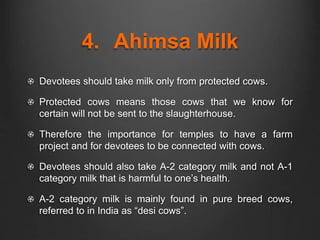 4. Ahimsa Milk
Devotees should take milk only from protected cows.
Protected cows means those cows that we know for
certain will not be sent to the slaughterhouse.
Therefore the importance for temples to have a farm
project and for devotees to be connected with cows.
Devotees should also take A-2 category milk and not A-1
category milk that is harmful to one’s health.
A-2 category milk is mainly found in pure breed cows,
referred to in India as “desi cows”.
 