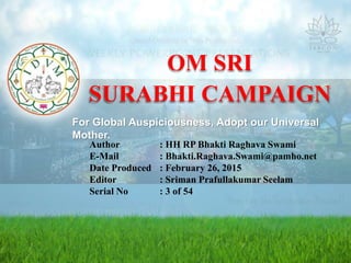 OM SRI
SURABHI CAMPAIGN
Author : HH RP Bhakti Raghava Swami
E-Mail : Bhakti.Raghava.Swami@pamho.net
Date Produced : February 26, 2015
Editor : Sriman Prafullakumar Seelam
Serial No : 3 of 54
For Global Auspiciousness, Adopt our Universal
Mother.
 