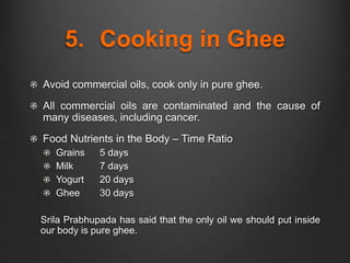 5. Cooking in Ghee
Avoid commercial oils, cook only in pure ghee.
All commercial oils are contaminated and the cause of
many diseases, including cancer.
Food Nutrients in the Body – Time Ratio
Grains 5 days
Milk 7 days
Yogurt 20 days
Ghee 30 days
Srila Prabhupada has said that the only oil we should put inside
our body is pure ghee.
 