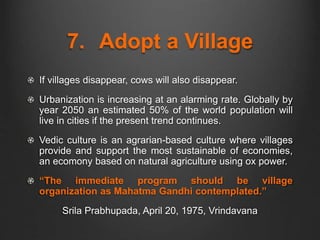 7. Adopt a Village
If villages disappear, cows will also disappear.
Urbanization is increasing at an alarming rate. Globally by
year 2050 an estimated 50% of the world population will
live in cities if the present trend continues.
Vedic culture is an agrarian-based culture where villages
provide and support the most sustainable of economies,
an ecomony based on natural agriculture using ox power.
“The immediate program should be village
organization as Mahatma Gandhi contemplated.”
Srila Prabhupada, April 20, 1975, Vrindavana
 