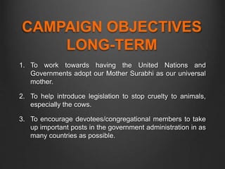 CAMPAIGN OBJECTIVES
LONG-TERM
1. To work towards having the United Nations and
Governments adopt our Mother Surabhi as our universal
mother.
2. To help introduce legislation to stop cruelty to animals,
especially the cows.
3. To encourage devotees/congregational members to take
up important posts in the government administration in as
many countries as possible.
 
