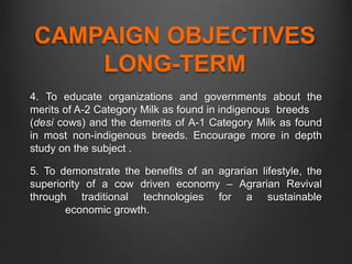 CAMPAIGN OBJECTIVES
LONG-TERM
4. To educate organizations and governments about the
merits of A-2 Category Milk as found in indigenous breeds
(desi cows) and the demerits of A-1 Category Milk as found
in most non-indigenous breeds. Encourage more in depth
study on the subject .
5. To demonstrate the benefits of an agrarian lifestyle, the
superiority of a cow driven economy – Agrarian Revival
through traditional technologies for a sustainable
economic growth.
 