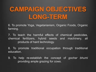 CAMPAIGN OBJECTIVES
LONG-TERM
6. To promote Yoga, Vegetarianism, Organic Foods, Organic
farming.
7. To teach the harmful effects of chemical pesticides,
chemical fertilizers, hybrid seeds and machinery, all
products of hard technology.
8. To promote traditional occupation through traditional
education.
9. To help re-establish the concept of gochar bhumi
providing ample grazing for cows.
 