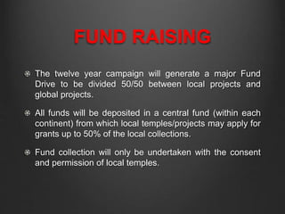 FUND RAISING
The twelve year campaign will generate a major Fund
Drive to be divided 50/50 between local projects and
global projects.
All funds will be deposited in a central fund (within each
continent) from which local temples/projects may apply for
grants up to 50% of the local collections.
Fund collection will only be undertaken with the consent
and permission of local temples.
 