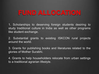 FUND ALLOCATION
1. Scholarships to deserving foreign students desiring to
study traditional culture in India as well as other programs
like student exchange.
2. Substantial grants to existing ISKCON rural projects
around the world.
3. Grants for publishing books and literatures related to the
glories of Mother Surabhi.
4. Grants to help householders relocate from urban settings
to a traditional agrarian lifestyle.
 