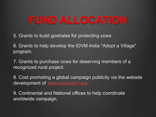 FUND ALLOCATION
5. Grants to build goshalas for protecting cows.
6. Grants to help develop the IDVM‐India "Adopt a Village"
program.
7. Grants to purchase cows for deserving members of a
recognized rural project.
8. Cost promoting a global campaign publicity via the website
development of www.srisurabhi.org
9. Continental and National offices to help coordinate
worldwide campaign.
 