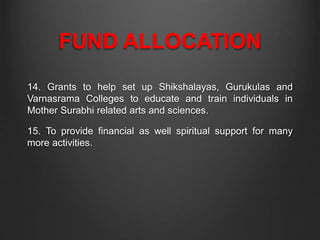 FUND ALLOCATION
14. Grants to help set up Shikshalayas, Gurukulas and
Varnasrama Colleges to educate and train individuals in
Mother Surabhi related arts and sciences.
15. To provide financial as well spiritual support for many
more activities.
 