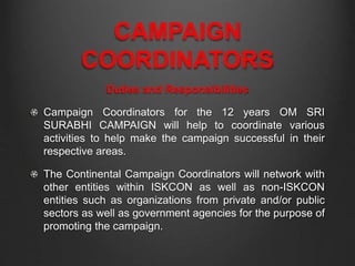 CAMPAIGN
COORDINATORS
Duties and Responsibilities
Campaign Coordinators for the 12 years OM SRI
SURABHI CAMPAIGN will help to coordinate various
activities to help make the campaign successful in their
respective areas.
The Continental Campaign Coordinators will network with
other entities within ISKCON as well as non-ISKCON
entities such as organizations from private and/or public
sectors as well as government agencies for the purpose of
promoting the campaign.
 