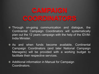 CAMPAIGN
COORDINATORS
Through on-going communication and dialogue, the
Continental Campaign Coordinators will systematically
plan out the 12 years campaign with the help of the IDVM-
India Minister.
As and when funds become available, Continental
Campaign Coordinators (and later National Campaign
Managers) will be provided with a working budget to
facilitate their respective services.
Additional information in Manual for Campaign
Coordinators.
 