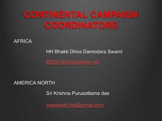 CONTINENTAL CAMPAIGN
COORDINATORS
AFRICA
HH Bhakti Dhira Damodara Swami
BDDS.BST@pamho.net
AMERICA NORTH
Sri Krishna Purusottama das
sreekanth.brs@gmail.com
 