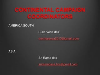 CONTINENTAL CAMPAIGN
COORDINATORS
AMERICA SOUTH
Suka Veda das
morrisseysa2013@gmail.com
ASIA
Sri Rama das
sriramadasa.brs@gmail.com
 