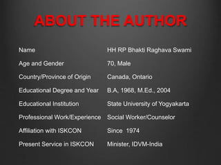 ABOUT THE AUTHOR
Name HH RP Bhakti Raghava Swami
Age and Gender 70, Male
Country/Province of Origin Canada, Ontario
Educational Degree and Year B.A, 1968, M.Ed., 2004
Educational Institution State University of Yogyakarta
Professional Work/Experience Social Worker/Counselor
Affiliation with ISKCON Since 1974
Present Service in ISKCON Minister, IDVM-India
 