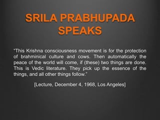 SRILA PRABHUPADA
SPEAKS
“This Krishna consciousness movement is for the protection
of brahminical culture and cows. Then automatically the
peace of the world will come, if (these) two things are done.
This is Vedic literature. They pick up the essence of the
things, and all other things follow.”
[Lecture, December 4, 1968, Los Angeles]
 