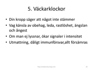 5. Väckarklockor
• Din kropp säger att något inte stämmer
• Vag känsla av obehag, leda, rastlöshet, ängslan
  och ångest
• Om man ej lyssnar, ökar signaler i intensitet
• Utmattning, dåligt immunförsvar,allt försämras




                   http://relationskunskap.com   20
 