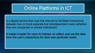 Online Platforms in ICT
is a digital service that uses the Internet to facilitate interactions
between two or more separate but interdependent users (whether
they are companies or private individuals).
It makes it easier for users to interact, to collect, and use the data
from the user’s interactions for their own particular needs.
 