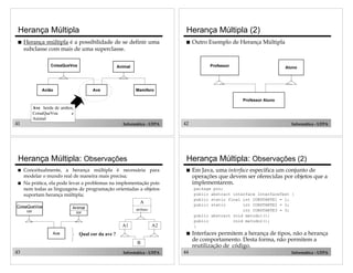 41 Informática - UFPA
Herança Múltipla
! Herança múltipla é a possibilidade de se definir uma
subclasse com mais de uma superclasse.
CoisaQueVoa
Avião Ave
Animal
Mamífero
Ave herda de ambos,
CoisaQueVoa e
Animal
42 Informática - UFPA
Herança Múltipla (2)
Professor
Professor Aluno
Aluno
! Outro Exemplo de Herança Múltipla
43 Informática - UFPA
A
atributo
A1 A2
B
CoisaQueVoa
cor
Ave
Animal
cor
Qual cor da ave ?
Herança Múltipla: Observações
! Conceitualmente, a herança múltipla é necessária para
modelar o mundo real de maneira mais precisa;
! Na prática, ela pode levar a problemas na implementação pois
nem todas as linguagens de programação orientadas a objetos
suportam herança múltipla;
44 Informática - UFPA
Herança Múltipla: Observações (2)
! Em Java, uma interface especifica um conjunto de
operações que devem ser oferecidas por objetos que a
implementarem.
package poo;
public abstract interface InterfaceTest {
public static final int CONSTANTE1 = 1;
public static int CONSTANTE2 = 2;
int CONSTANTE3 = 3;
public abstract void metodo1();
public void metodo2();
}
! Interfaces permitem a herança de tipos, não a herança
de comportamento. Desta forma, não permitem a
reutilização de código.
 