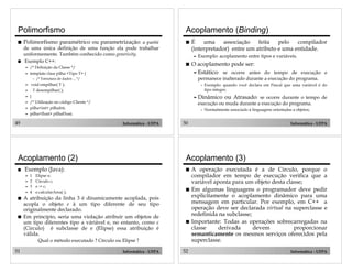 49 Informática - UFPA
Polimorfismo
! Polimorfismo paramétrico ou parametrização: a partir
de uma única definição de uma função ela pode trabalhar
uniformemente. Também conhecido como genericity.
! Exemplo C++:
" /* Definição da Classe */
" template class pilha <Tipo T> {
– /* Estrutura de dados ... */
" void empilhar( T );
" T desempilhar( );
" }
" /* Utilização no código Cliente */
" pilha<int> pilhaInt;
" pilha<float> pilhaFloat;
50 Informática - UFPA
Acoplamento (Binding)
! É uma associação feita pelo compilador
(interpretador) entre um atributo e uma entidade.
" Exemplo: acoplamento entre tipos e variáveis.
! O acoplamento pode ser:
" Estático: se ocorre antes do tempo de execução e
permanece inalterado durante a execução do programa.
– Exemplo: quando você declara em Pascal que uma variável é do
tipo integer;
" Dinâmico ou Atrasado: se ocorre durante o tempo de
execução ou muda durante a execução do programa.
– Normalmente associado à linguagens orientadas a objetos;
51 Informática - UFPA
Acoplamento (2)
! Exemplo (Java):
" 1 Elipse e;
" 2 Circulo c;
" 3 e := c;
" 4 e.calcularArea( );
! A atribuição da linha 3 é dinamicamente acoplada, pois
acopla o objeto e à um tipo diferente de seu tipo
originalmente declarado.
! Em princípio, seria uma violação atribuir um objetos de
um tipo diferentes tipo a váriável e, no entanto, como c
(Circulo) é subclasse de e (Elipse) essa atribuição é
válida.
Qual o método executado ? Círculo ou Elipse ?
52 Informática - UFPA
Acoplamento (3)
! A operação executada é a de Circulo, porque o
compilador em tempo de execução verifica que a
variável aponta para um objeto desta classe;
! Em algumas linguagens o programador deve pedir
explicitamente o acoplamento dinâmico para uma
mensagem em particular. Por exemplo, em C++ a
operação deve ser declarada virtual na superclasse e
redefinida na subclasse;
! Importante: Todas as operações sobrecarregadas na
classe derivada devem proporcionar
semanticamente os mesmos serviços oferecidos pela
superclasse.
 