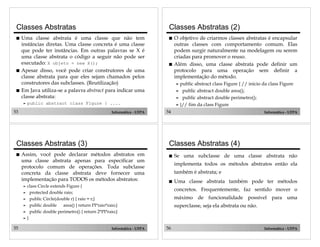 53 Informática - UFPA
Classes Abstratas
! Uma classe abstrata é uma classe que não tem
instâncias diretas. Uma classe concreta é uma classe
que pode ter instâncias. Em outras palavras se X é
uma classe abstrata o código a seguir não pode ser
executado: X objeto = new X();
! Apesar disso, você pode criar construtores de uma
classe abstrata para que eles sejam chamados pelos
construtores das subclasses. (Reutilização)
! Em Java utiliza-se a palavra abstract para indicar uma
classe abstrata:
" public abstract class Figure { ....
54 Informática - UFPA
Classes Abstratas (2)
! O objetivo de criarmos classes abstratas é encapsular
outras classes com comportamento comum. Elas
podem surgir naturalmente na modelagem ou serem
criadas para promover o reuso.
! Além disso, uma classe abstrata pode definir um
protocolo para uma operação sem definir a
implementação do método.
" public abstract class Figure { // inicio da class Figure
" public abstract double area();
" public abstract double perimetro();
" }// fim da class Figure
55 Informática - UFPA
Classes Abstratas (3)
! Assim, você pode declarar métodos abstratos em
uma classe abstrata apenas para especificar um
protocolo comum de operações. Toda subclasse
concreta da classe abstrata deve fornecer uma
implementação para TODOS os métodos abstratos:
" class Circle extends Figure {
" protected double raio;
" public Circle(double r) { raio = r;}
" public double area() { return PI*raio*raio;}
" public double perimetro() { return 2*PI*raio;}
" }
56 Informática - UFPA
Classes Abstratas (4)
! Se uma subclasse de uma classe abstrata não
implementa todos os métodos abstratos então ela
também é abstrata; e
! Uma classe abstrata também pode ter métodos
concretos. Frequentemente, faz sentido mover o
máximo de funcionalidade possível para uma
superclasse, seja ela abstrata ou não.
 