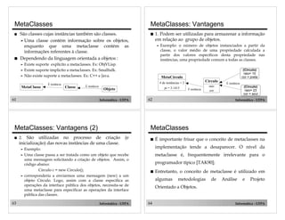61 Informática - UFPA
MetaClasse Classe
Objeto
É instância
É instância
MetaClasses
! São classes cujas instâncias também são classes.
" Uma classe contém informação sobre os objetos,
enquanto que uma metaclasse contém as
informações referentes à classe.
! Dependendo da linguagem orientada a objetos :
" Existe suporte explícito a metaclasses. Ex: ObjVLisp.
" Existe suporte implicíto a metaclasses. Ex: Smalltalk.
" Não existe suporte a metaclasses. Ex: C++ e Java.
62 Informática - UFPA
MetaCírculo
# de instâncias = 2
pi = 3.1415
Círculo
raio
cor
(Círculo)
raio= 10
cor = preta
(Círculo)
raio= 23
cor = azul
É instância
É instância
MetaClasses: Vantagens
! 1. Podem ser utilizadas para armazenar a informação
em relação ao grupo de objetos.
" Exemplo: o número de objetos instanciados a partir da
classe, o valor médio de uma propriedade calculada a
partir dos valores específicos desta propriedade nas
instâncias, uma propriedade comum a todas as classes.
63 Informática - UFPA
MetaClasses: Vantagens (2)
! 2. São utilizadas no processo de criação (e
inicialização) das novas instâncias de uma classe.
" Exemplo:
" Uma classe passa a ser tratada como um objeto que recebe
uma mensagem solicitando a criação de objetos. Assim, o
código abaixo:
Circulo c = new Circulo();
" corresponderia a enviarmos uma mensagem (new) a um
objeto Círculo. Logo, assim com a classe especifica as
operações da interface pública dos objetos, necessita-se de
uma metaclasse para especificar as operações da interface
pública das classes.
64 Informática - UFPA
MetaClasses
! É importante frisar que o conceito de metaclasses na
implementação tende a desaparecer. O nível da
metaclasse é, frequentemente irrelevante para o
programador típico [TAK90];
! Entretanto, o conceito de metaclasse é utilizado em
algumas metodologias de Análise e Projeto
Orientado a Objetos.
 