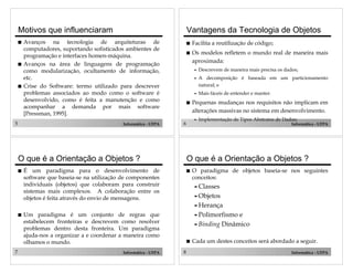 5 Informática - UFPA
Motivos que influenciaram
! Avanços na tecnologia de arquiteturas de
computadores, suportando sofisticados ambientes de
programação e interfaces homen-máquina.
! Avanços na área de linguagens de programação
como modularização, ocultamento de informação,
etc.
! Crise do Software: termo utilizado para descrever
problemas associados ao modo como o software é
desenvolvido, como é feita a manutenção e como
acompanhar a demanda por mais software
[Pressman, 1995].
6 Informática - UFPA
Vantagens da Tecnologia de Objetos
! Facilita a reutilização de código;
! Os modelos refletem o mundo real de maneira mais
aproximada:
" Descrevem de maneira mais precisa os dados;
" A decomposição é baseada em um particionamento
natural; e
" Mais fáceis de entender e manter.
! Pequenas mudanças nos requisitos não implicam em
alterações massivas no sistema em desenvolvimento.
" Implementação de Tipos Abstratos de Dados;
7 Informática - UFPA
O que é a Orientação a Objetos ?
! É um paradigma para o desenvolvimento de
software que baseia-se na utilização de componentes
individuais (objetos) que colaboram para construir
sistemas mais complexos. A colaboração entre os
objetos é feita através do envio de mensagens.
! Um paradigma é um conjunto de regras que
estabelecem fronteiras e descrevem como resolver
problemas dentro desta fronteira. Um paradigma
ajuda-nos a organizar a e coordenar a maneira como
olhamos o mundo.
8 Informática - UFPA
O que é a Orientação a Objetos ?
! O paradigma de objetos baseia-se nos seguintes
conceitos:
"Classes
"Objetos
"Herança
"Polimorfismo e
"Binding Dinâmico
! Cada um destes conceitos será abordado a seguir.
 