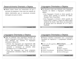 13 Informática - UFPA
Desenvolvimento Orientado a Objetos
! Objetos destas classes são instanciados tal que a
execução do programa é vista como um conjunto de
objetos relacionados que se comunicam enviando
mensagens uns para os outros.
14 Informática - UFPA
Linguagens Orientadas a Objetos
! Na literatura existe uma distinção entre linguagens
baseadas em objetos e linguagens orientadas a
objetos:
" Uma linguagem é baseada em objetos quando ela
fornece apoio somente ao conceito de objetos.
Exemplo: Ada e Visual Basic
" Uma linguagem é orientada a objetos quando ela
fornece apoio a objetos, e requer que objetos sejam
instâncias de classes. Além disso, um mecanismo
de herança deve ser oferecido. Ex: C++, Java e
Smalltalk.
15 Informática - UFPA
Linguagens Orientadas a Objetos
! Além da distinção entre linguagens baseadas em
objetos e linguagens orientadas a objetos, existe uma
outra distinção que classifica as linguagens
orientadas a objetos em:
" Híbridas: São linguagens que originalmente não
foram projetadas orientadas a objetos, mas que
passaram a incorporar os conceitos deste
paradigma. Ex: C++ e Object Pascal
" Puras: São linguagens que foram projetadas
originalmente orientadas a objetos. Ex: Smalltalk e
Java.
16 Informática - UFPA
Linguagens Orientadas a Objetos
! P a r a d i g m a
Procedual
! Tipos de Dados
! Variável
! Função / Procedimento
! Chamada de Função
! Paradigma de
Objetos
! Classes
! Objeto / Instância
! Operação / Método Serviço
! Envio de Mensagem
! Podemos identificar similaridades entre a programação
procedural (ou imperativa) e a programação orientada a
objetos.
 