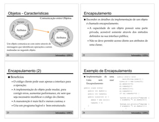 21 Informática - UFPA
Objetos - Características
Atributos
Operação
1
Operação
3
Operação
2
Operação5
Operação
4
Atributos
Operação
1
Operação
3
Operação
2
Operação5
Operação
4
Comunicação entre Objetos
Um objeto comunica-se com outro através de
mensagens que identificam operações a serem
realizadas no segundo objeto.
22 Informática - UFPA
Encapsulamento
! Esconder os detalhes da implementação de um objeto
é chamado encapsulamento.
" A capacidade de um objeto possuir uma parte
privada, acessível somente através dos métodos
definidos na sua interface pública;
" Não se deve permitir acesso direto aos atributos de
uma classe;
23 Informática - UFPA
Encapsulamento (2)
! Benefícios
" O código cliente pode usar apenas a interface para
a operação;
" A implementação do objeto pode mudar, para
corrigir erros, aumentar performance, etc sem que
seja necessário modificar o código do cliente;
" A manutenção é mais fácil e menos custosa; e
" Cria um programa legível e bem estruturado.
24 Informática - UFPA
Exemplo de Encapsulamento
! Implementação de uma
Lista sem usar
Encapsulamento:
public class Lista{
public int dados[];
public int tamanho;
public Lista(int n) {
dados = new int[n];
tamanho = 0;
}
}
public static void
main(String args[]) {
Lista al = new Lista(5);
al.dados[0]=0;
al.tamanho++;
al.dados[1]=1;
al.tamanho++;
if (al.tamanho>=2) {
System.out.println("Imprime o
1 elemento "+ al.dados[0]);
System.out.println("Imprime o
2 elemento "+ al.dados[1]);
}
}
 