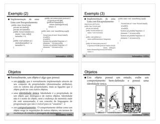 25 Informática - UFPA
Exemplo (2)
! Implementação de uma
Lista com Encapsulamento:
public class ArrayLista{
private int dados[];
private int tamanho;
public ArrayLista(int n) {
dados = new int[n];
tamanho = 0;
}
public void add(int a) {
dados[tamanho] = a;
tamanho++;
}
public int remove(int posicao) {
if ((posicao>0) &&
(posicao<tamanho))
return dados[posicao];
return -1;
}
public static void main(String args[])
{
ArrayLista al=new ArrayLista(5);
al.add(1);
al.add(2);
System.out.println("Imprime o 1
elemento ” +al.remove(0));
System.out.println("Imprime o 2
elemento ” +al.remove(1));
}
}
26 Informática - UFPA
Exemplo (3)
! Implementação de uma
Lista com Encapsulamento:
import java.util.Vector;
public class VectorLista{
private int dados[];
public VectorLista(int n) {
dados = new Vector(n);
}
public void add(int a) {
dados.addElement(new Integer(a));
}
public int remove(int posicao) {
if ((posicao>0) && (posicao<dados.size()))
return ((Integer)
dados.elementAt(posicao)).intValue();
return -1;
}
public static void main(String args[])
{
VectorLista al = new VectorLista(5);
al.add(1);
al.add(2);
System.out.println("Imprime o 1
elemento "+ al.remove(0));
System.out.println("Imprime o 2
elemento "+ al.remove(1));
}
}
27 Informática - UFPA
Objetos
! Formalmente, um objeto é algo que possui:
" um estado, que é normalmente implementado através de
seu conjunto de propriedades (denominadas atributos),
com os valores das propriedades, mais as ligações que o
objeto pode ter com outros objetos;
" uma identidade única. Identidade é a propriedade de
um objeto que distingue-o de outros objetos. Identidade
não é o nome do objeto, nem o endereço de memória onde
ele está armazenado, é um conceito de linguagens de
programação que não é visível para os “usuários”. e
" um comportamento. O comportamento define como um
objeto reage às requisições de outros objetos, em termos de
mudanças de estados e passagem de mensagens.
28 Informática - UFPA
! Um objeto possui um estado, exibe um
comportamento bem-definido e possui uma
identidade única.
Objetos
 