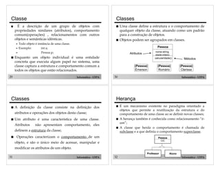 29 Informática - UFPA
Classe
! É a descrição de um grupo de objetos com
propriedades similares (atributos), comportamento
comum(operações) , relacionamentos com outros
objetos e semânticas idênticas.
" Todo objeto é instância de uma classe.
" Exemplo: int a;
" Pessoa p;
! Enquanto um objeto individual é uma entidade
concreta que executa algum papel no sistema, uma
classe captura a estrutura e comportamento comum a
todos os objetos que estão relacionados.
30 Informática - UFPA
(Pessoa)
Clarissa
(Pessoa)
Romário
(Pessoa)
Émerson
Pessoa
Atributos
Métodos
nome:string
idade:inteiro
calcularIdade()
Classes
! Uma classe define a estrutura e o comportamento de
qualquer objeto da classe, atuando como um padrão
para a construção de objetos.
! Objetos podem ser agrupados em classes.
31 Informática - UFPA
Classes
! A definição da classe consiste na definição dos
atributos e operações dos objetos desta classe;
! Um atributo é uma característica de uma classe.
Atributos não apresentam comportamento, eles
definem a estrutura da classe;
! Operações caracterizam o comportamento de um
objeto, e são o único meio de acessar, manipular e
modificar os atributos de um objeto.
32 Informática - UFPA
Herança
! É um mecanismo existente no paradigma orientado a
objetos que permite a reutilização da estrutura e do
comportamento de uma classe ao se definir novas classes;
! A herança também é conhecida como relacionamento “é-
um”;
! A classe que herda o comportamento é chamada de
subclasse e a que definiu o comportamento superclasse.
Pessoa
CIC
Professor Aluno
 