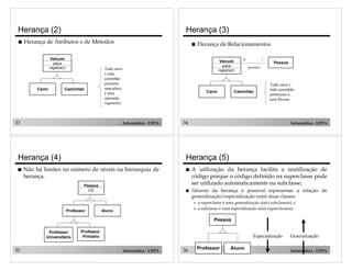 33 Informática - UFPA
Herança (2)
! Herança de Atributos e de Métodos
Carro Caminhão
Veículo
placa
registrar() Todo carro
e todo
caminhão
possuem
uma placa
e uma
operação
registrar()
34 Informática - UFPA
! Herança de Relacionamentos
Carro Caminhão
Veículo
placa
registrar()
Pessoa
pertence
N 1
Todo carro e
todo caminhão
pertencem a
uma Pessoa
Herança (3)
35 Informática - UFPA
Pessoa
CIC
Professor Aluno
Professor
Universitário
Professor
Primário
Herança (4)
! Não há limites no número de níveis na hierarquia de
herança.
36 Informática - UFPA
Generalização
Pessoa
Professor Aluno
Especialização
Herança (5)
! A utilização da herança facilita a reutilização de
código porque o código definido na superclasse pode
ser utilizado automaticamente na subclasse;
! Através da herança é possível representar a relação de
generalização/especialização entre duas classes:
" a superclasse é uma generalização da(s) subclasse(s), e
" a subclasse é uma especialização da(s) superclasse(s).
 