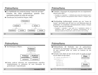 Polimorfismo
!

!

Polimorfismo

É a habilidade de variáveis terem “mais de um tipo”.
Funções são ditas polimórficas quando seus
operandos podem ter mais de um tipo.

!

Coerção: a linguagem de programação tem um mapeamento
interno entre tipos.
"

Classificação de [Cardelli & Wegner, 1985]:
Polimorfismo

Universal

!

Overloading (sobrecarga): permite que um “nome de

função” seja usado mais de uma vez com diferentes tipos de
parâmetros. O compilador automaticamente chama a função
“correta” que deve ser utilizada.

Ad Hoc

"

Paramétrico

Inclusão

Overloading

45

Coerção

Informática - UFPA

Polimorfismo
!

Informática - UFPA

Polimorfismo

Em Orientação a Objetos :

!
calcSalario()
!

Professor
Universitário

Professor
Primário

calcSalario()

47

Exemplo: o operador + que pode ter 2 parâmetros inteiros, 2
parâmetros reais, 2 cadeias de caracteres (concatenação), etc. A
instrução read(x) em Pascal onde x pode ser inteiro, real ou string.

46

Professor

!

Exemplo: se o operador + é definido para somar dois números reais e
um inteiro é passado como parâmetro então o inteiro é “coargido” para
real.

calcSalario()

Assim, pode-se adicionar um comportamento específico
(implementação) às subclasses de uma hierarquia de
generalização / especialização.
Informática - UFPA

48

Polimorfismo

de

Inclusão:

tipo de polimorfismo
encontrado em linguagens orientadas a objetos. Todo objeto
de uma subclasse pode ser usado no contexto de um
superclasse.
Exemplo: todo objeto do tipo círculo pode ser usado no lugar
de um objeto do tipo elipse.
Elipse
/* Código polimórfico */
calcularArea()
void main( ) {
Elipse e;
Circulo c;
imprimir(e);
imprimir(c);
}
void imprimir(Elipse eli) {.... }

Círculo
calcularArea()
Informática - UFPA

 