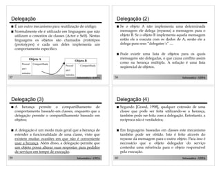 Delegação

Delegação (2)

!

É um outro mecanismo para reutilização de código;
Normalmente ele é utilizado em linguagens que não
utilizam o conceitos de classes (Actor e Self). Nestas
linguagens os objetos são chamados protótipos
(prototypes) e cada um deles implementa um
comportamento específico.
Objeto A
Pessoal

Compartilhada

attr1
métodos

57

!

Se o objeto A não implementa uma determinada
mensagem ele delega (repassa) a mensagem para o
objeto B. Se o objeto B implementa aquela mensagem
então ele a executa com os dados de A, senão ele a
delega para seus “delegatee´s” ....

!

!

Pode existir uma lista de objetos para os quais
mensagens são delegadas, o que causa conflito assim
como na herança múltipla. A solução é uma lista
seqüencial de objetos.

Objeto B
Pessoal

Compartilhada

attr1
métodos

Informática - UFPA

Delegação (3)

58

Informática - UFPA

Delegação (4)

!

A herança permite o compartilhamento de
comportamento baseado em classes, enquanto que a
delegação permite o compartilhamento baseado em
objetos;

!

Segundo [Grand, 1998], qualquer extensão de uma
classe que pode ser feita utilizando-se a herança,
também pode ser feita com a delegação. Entretanto, a
recíproca não é verdadeira;

!

A delegação é um modo mais geral que a herança de
estender a funcionalidade de uma classe, visto que
existem muitas ocasiões em que não é conveniente
usar a herança. Além disso, a delegação permite que
um objeto possa alterar suas respostas para pedidos
de serviços em tempo de execução.

!

Em linguagens baseadas em classes este mecanismo
também pode ser obtido. Isto é feito através do
repasse da mensagem para o outro objeto. Para isso é
necessário que o objeto delegador do serviço
contenha uma referência para o objeto responsável
pela execução.

59

Informática - UFPA

60

Informática - UFPA

 