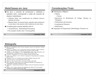 MetaClasses em Java
!

Considerações Finais

Em Java o conceito de constructor e atributos e
métodos static, corresponde a união do conceito de
classes e metaclasses.

!

Orientação a Objetos:
"

Objetos;
– Classes;

"

"

Mecanismo de Reutilização de Código: Herança ou
Delegação;

"

!

Atributos Static: este modificador em atributos torna-os
atributos da classe.
Métodos Static: da mesma forma, métodos static pertencem
a uma classe e não operam sobre instâncias de uma classe.

"

Polimorfismo (de inclusão);

"

Acoplamento Dinâmico;

"

MetaClasses;

A sintaxe para acessar metodo static é:
"

NomeDaClasse . MetodoStatic(Parametros)

"

65

Informática - UFPA

Bibliografia
!
!
!
!
!
!
!
!
!
!
!

67

Linguagens de Programação, Metodologias, Notações, etc.

Por exemplo: double valor = Circulo.getPi();

Blair, G. et al. (Editors) Object-Oriented Languages, Systems and Applications, Pitman
Publishing, 1991.
Buzato, L. E., Rubira, C. M. F. Construção de Sistemas Orientados a Objetos Confiáveis,
Décima Primeira Escola de Computação, Rio de Janeiro, Julho de 1998.
Cardelli, L, and Wegner, P. On understanding types, data abstraction and
polymorphism. Computing Surveys, 17(4):471-522, December 1985.
Cornell, G., Horstmann, C. S. Core Java. Makron Books, São Paulo, 1998.
Cesta, A. A., Rubira, C. M. F. Tutorial: A Linguagem de Programaçäo Java, Campinas,
junho de 1997.
Flanagam, D. Java in a Nutshell, Second Edition, O’Reilly Associates, 1997.
Grand, M. Patterns in Java, John Wiley & Sons, 1998.
Meyer, B., Object-oriented software construction, Prentice-Hall, 1988.
Oliva, Alexandre. Programaçäo em Java. II Simpósio Brasileiro de Linguagens de
Programaçäo, Campinas, setembro de 1997.
Takahashi, T. Programação Orientada a Objetos, Escola de Computação, São Paulo,
1990.
Rubira, C. M. F. Tópicos Especiais em Engenharia de Software II, Universidade
Estadual de Campinas, notas de aula, 1996.

Informática - UFPA

!

66

Informática - UFPA

 