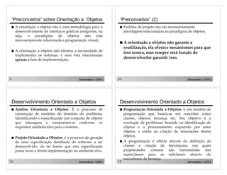 “Preconceitos” sobre Orientação a Objetos
!

!

9

A orientação a objetos não é uma metodologia para o
desenvolvimento de interfaces gráficas amigáveis, ou
seja, o paradigma de objetos não está
necessariamente relacionada a programação visual;

!

Padrões de projeto não são necessariamente
abordagens relacionadas ao paradigma de objetos;

!

A orientação a objetos não garante a
reutilização, ela oferece mecanismos para que
isso ocorra, mas sempre será função do
desenvolvedor garantir isso.

A orientação a objetos não elimina a necessidade de
implementar os sistemas, e nem está relacionadas
apenas a fase de implementação;

Informática - UFPA

Desenvolvimento Orientado a Objetos
!

Análise Orientada a Objetos: É o processo de
construção de modelos do domínio do problema,
identificando e especificando um conjunto de objetos
que interagem e comportam-se conforme os
requisitos estabelecidos para o sistema.

!

Projeto Orientado a Objetos: é o processo de geração
de uma especificação detalhada do software a ser
desenvolvido, de tal forma que esta especificação
possa levar a direta implementação no ambiente alvo.

11

“Preconceitos” (2)

Informática - UFPA

10

Informática - UFPA

Desenvolvimento Orientado a Objetos
!

!

12

Programação Orientada a Objetos: é um modelo de
programação que baseia-se em conceitos como
classes, objetos, herança, etc. Seu objetivo é a
resolução de problemas baseada na identificação de
objetos e o processamento requerido por estes
objetos, e então na criação de simulações destes
objetos.
A programação é obtida através da definição de
classes e criação de hierarquias, nas quais
propriedades comuns são transmitidas das
superclasses para as subclasses através do
mecanismo de herança.
Informática - UFPA

 