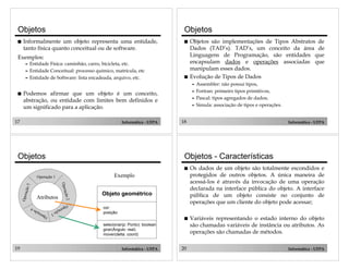 Objetos
!

Objetos

Informalmente um objeto representa uma entidade,
tanto física quanto conceitual ou de software.

!

Exemplos:
Entidade Física: caminhão, carro, bicicleta, etc.
" Entidade Conceitual: processo químico, matrícula, etc
" Entidade de Software: lista encadeada, arquivo, etc.
"

!

Objetos são implementações de Tipos Abstratos de
Dados (TAD’s). TAD’s, um conceito da área de
Linguagens de Programação, são entidades que
encapsulam dados e operações associadas que
manipulam esses dados.
Evolução de Tipos de Dados
Assembler: não possui tipos,
" Fortran: primeiro tipos primitivos,
" Pascal: tipos agregados de dados;
" Simula: associação de tipos e operações.
"

!

Podemos afirmar que um objeto é um conceito,
abstração, ou entidade com limites bem definidos e
um significado para a aplicação.

17

Informática - UFPA

Objetos

18

Informática - UFPA

Objetos - Características
!

ação

Variáveis representando o estado interno do objeto
são chamadas variáveis de instância ou atributos. As
operações são chamadas de métodos.

Objeto geométrico

2

Atributos

Op

5

O per

ação

!

Exemplo

Operação 1

O per

Os dados de um objeto são totalmente escondidos e
protegidos de outros objetos. A única maneira de
acessá-los é através da invocação de uma operação
declarada na interface pública do objeto. A interface
pública de um objeto consiste no conjunto de
operações que um cliente do objeto pode acessar;

cor:
posição:

era

ção

3

O

per
aç

ão

4

selecionar(p: Ponto): boolean
girar(Ângulo: real)
mover(delta: coord)

19

Informática - UFPA

20

Informática - UFPA

 