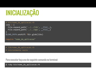 INICIALIZAÇÃO
#	
  bin/nome_da_aplicacao.rb	
  
libs	
  =	
  [	
  
	
  	
  File.expand_path('../../lib',	
  __FILE__),	
  	
  	
  
	
  	
  File.expand_path('../../app',	
  __FILE__)	
  
]	
  
$LOAD_PATH.unshift	
  *Dir.glob(libs)	
  
	
  
require	
  "nome_da_aplicacao"	
  
#	
  lib/nome_da_aplicacao.rb	
  
#	
  inicialmente	
  vazio	
  
$	
  ruby	
  bin/nome_da_aplicacao.rb	
  
Para executar faça uso do seguinte comando no terminal:
 