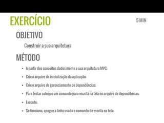 EXERCÍCIO
OBJETIVO
Construir a sua arquitetura
MÉTODO
§  A partir dos conceitos dados monte a sua arquitetura MVC;
§  Crie o arquivo de inicialização da aplicação;
§  Crie o arquivo de gerenciamento de dependências;
§  Para testar coloque um comando para escrita na tela no arquivo de dependências;
§  Execute;
§  Se funciona, apague a linha usada o comando de escrita na tela;
5 MIN
 
