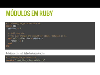 MÓDULOS EM RUBY
#	
  lib/save_the_princess/die.rb	
  
class	
  Die	
  
	
  	
  @@sides	
  =	
  6	
  
	
  
	
  	
  #	
  Roll	
  the	
  die	
  
	
  	
  #	
  You	
  can	
  change	
  the	
  amount	
  of	
  sides.	
  Default	
  is	
  6.	
  
	
  	
  def	
  self.roll(sides	
  =	
  @@sides)	
  
	
  	
  	
  	
  rand(6)	
  +	
  1	
  
	
  	
  end	
  
end	
  
#	
  lib/save_the_princess.rb	
  
require	
  "save_the_princess/die.rb"	
  
Adicionar classe à lista de dependências
 