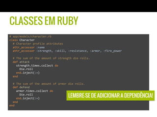 CLASSES EM RUBY
#	
  app/models/character.rb	
  
class	
  Character	
  
	
  	
  #	
  Character	
  profile	
  attributes	
  
	
  	
  attr_accessor	
  :name	
  
	
  	
  attr_accessor	
  :strength,	
  :skill,	
  :resistance,	
  :armor,	
  :fire_power	
  
	
  	
  	
  
	
  	
  #	
  The	
  sum	
  of	
  the	
  amount	
  of	
  strength	
  die	
  rolls.	
  
	
  	
  def	
  attack	
  
	
  	
  	
  	
  strength.times.collect	
  do	
  	
  
	
  	
  	
  	
  	
  	
  Die.roll	
  
	
  	
  	
  	
  end.inject(:+)	
  
	
  	
  end	
  
	
  
	
  	
  #	
  The	
  sum	
  of	
  the	
  amount	
  of	
  armor	
  die	
  rolls.	
  
	
  	
  def	
  defend	
  
	
  	
  	
  	
  armor.times.collect	
  do	
  
	
  	
  	
  	
  	
  	
  Die.roll	
  
	
  	
  	
  	
  end.inject(:+)	
  
	
  	
  end	
  
end	
  
LEMBRE-SE DE ADICIONAR A DEPENDÊNCIA!
 