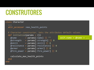 CONSTRUTORES
class	
  Character	
  	
  
	
  	
  ...	
  
	
  	
  attr_accessor	
  :max_health_points	
  
	
  	
  	
  
	
  	
  #	
  Character	
  constructor.	
  Sets	
  the	
  attributes	
  default	
  values.	
  
	
  	
  def	
  initialize(params	
  =	
  {})	
  
	
  	
  	
  	
  @name	
  	
  	
  	
  	
  	
  	
  =	
  params[:name]	
  ||	
  ""	
  
	
  	
  	
  	
  @strength	
  	
  	
  =	
  params[:strength]	
  ||	
  0	
  
	
  	
  	
  	
  @skill	
  	
  	
  	
  	
  	
  =	
  params[:skill]	
  ||	
  0	
  
	
  	
  	
  	
  @resistance	
  =	
  params[:resistance]	
  ||	
  0	
  
	
  	
  	
  	
  @armor	
  	
  	
  	
  	
  	
  =	
  params[:armor]	
  ||	
  0	
  
	
  	
  	
  	
  @fire_power	
  =	
  params[:fire_power]	
  ||	
  0	
  
	
  	
  	
  	
  	
  
	
  	
  	
  	
  calculate_max_health_points	
  
	
  	
  end	
  
end	
  
self.name	
  =	
  @name	
  =	
  ...	
  
 