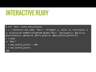 INTERACTIVE RUBY
$	
  irb	
  -­‐Ibin	
  -­‐rsave_the_princess	
  
>	
  c	
  =	
  Character.new	
  name:	
  "Marc",	
  strength:	
  2,	
  skill:	
  4,	
  resistance:	
  2	
  
=>	
  #<Character:0x007fcf2210f3d0	
  @name="Marc",	
  @strength=2,	
  @skill=4,	
  
@resistance=2,	
  @armor=0,	
  @fire_power=0,	
  @max_health_points=12>	
  
>	
  c.name	
  
=>	
  "Marc"	
  
>	
  c.max_health_points	
  =	
  200	
  
>	
  c.max_health_points	
  
200	
  
 
