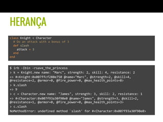 HERANÇA
class	
  Knight	
  <	
  Character	
  	
  	
  	
  
	
  	
  #	
  Do	
  an	
  attack	
  with	
  a	
  bonus	
  of	
  3	
  
	
  	
  def	
  slash	
  
	
  	
  	
  	
  attack	
  +	
  3	
  
	
  	
  end	
  
end	
  
$	
  irb	
  -­‐Ibin	
  -­‐rsave_the_princess	
  
>	
  k	
  =	
  Knight.new	
  name:	
  "Marc",	
  strength:	
  2,	
  skill:	
  4,	
  resistance:	
  2	
  
=>	
  #<Knight:0x007ffcf280e750	
  @name="Marc",	
  @strength=2,	
  @skill=4,	
  
@resistance=2,	
  @armor=0,	
  @fire_power=0,	
  @max_health_points=8>	
  
>	
  k.slash	
  
=>	
  9	
  
>	
  c	
  =	
  Character.new	
  name:	
  "James",	
  strength:	
  3,	
  skill:	
  2,	
  resistance:	
  1	
  
=>	
  #<Character:0x007f93a30f90e0	
  @name="James",	
  @strength=3,	
  @skill=2,	
  
@resistance=1,	
  @armor=0,	
  @fire_power=0,	
  @max_health_points=3>	
  
>	
  c.slash	
  
NoMethodError:	
  undefined	
  method	
  `slash'	
  for	
  #<Character:0x007f93a30f90e0>	
  
 