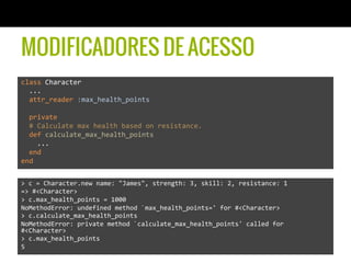 MODIFICADORES DE ACESSO
class	
  Character	
  	
  
	
  	
  ...	
  
	
  	
  attr_reader	
  :max_health_points	
  
	
  	
  	
  
	
  	
  private	
  
	
  	
  #	
  Calculate	
  max	
  health	
  based	
  on	
  resistance.	
  
	
  	
  def	
  calculate_max_health_points	
  
	
  	
  	
  	
  ...	
  
	
  	
  end	
  
end	
  
>	
  c	
  =	
  Character.new	
  name:	
  "James",	
  strength:	
  3,	
  skill:	
  2,	
  resistance:	
  1	
  
=>	
  #<Character>	
  
>	
  c.max_health_points	
  =	
  1000	
  
NoMethodError:	
  undefined	
  method	
  `max_health_points='	
  for	
  #<Character>	
  
>	
  c.calculate_max_health_points	
  
NoMethodError:	
  private	
  method	
  `calculate_max_health_points'	
  called	
  for	
  
#<Character>	
  
>	
  c.max_health_points	
  
5	
  
 