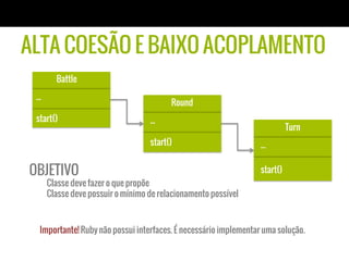 Battle
...
start()
ALTA COESÃO E BAIXO ACOPLAMENTO
Round
...
start()
Turn
...
start()
Importante! Ruby não possui interfaces. É necessário implementar uma solução.
OBJETIVO
Classe deve fazer o que propõe
Classe deve possuir o mínimo de relacionamento possível
 