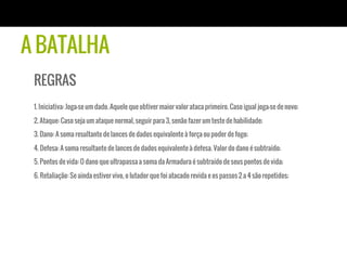 A BATALHA
REGRAS
1. Iniciativa: Joga-se um dado. Aquele que obtiver maior valor ataca primeiro. Caso igual joga-se de novo;
2. Ataque: Caso seja um ataque normal, seguir para 3, senão fazer um teste de habilidade;
3. Dano: A soma resultante de lances de dados equivalente à força ou poder de fogo;
4. Defesa: A soma resultante de lances de dados equivalente à defesa. Valor do dano é subtraído;
5. Pontos de vida: O dano que ultrapassa a soma da Armadura é subtraído de seus pontos de vida;
6. Retaliação: Se ainda estiver vivo, o lutador que foi atacado revida e os passos 2 a 4 são repetidos;
 
