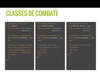 CLASSES DE COMBATE
#	
  app/models/battle.rb	
  
class	
  Battle	
  
	
  	
  attr_accessor	
  :challenger,	
  
	
  	
  	
  	
  	
  	
  	
  	
  	
  	
  	
  	
  	
  	
  	
  	
  :opponent	
  
	
  
	
  	
  #	
  Armazena	
  os	
  combatentes	
  
	
  	
  def	
  initialize(params	
  =	
  {})	
  
	
  	
  end	
  
	
  
	
  	
  #	
  Instancia	
  rodadas	
  até	
  que	
  	
  
	
  	
  #	
  os	
  pontos	
  de	
  vida	
  de	
  um	
  	
  
	
  	
  #	
  pesonagem	
  chegue	
  a	
  zero.	
  	
  
	
  	
  #	
  Recupera	
  os	
  combatentes.	
  
	
  	
  def	
  start	
  
	
  	
  end	
  
end	
  
#	
  app/models/battle.rb	
  
class	
  Battle::Round	
  
	
  	
  attr_accessor	
  :challenger,	
  
	
  	
  	
  	
  	
  	
  	
  	
  	
  	
  	
  	
  	
  	
  	
  	
  :opponent	
  
	
  
	
  	
  #	
  Armazena	
  os	
  combatentes	
  
	
  	
  def	
  initialize(params	
  =	
  {})	
  
	
  	
  end	
  
	
  
	
  	
  #	
  Verifica	
  quem	
  terá	
  a	
  	
  
	
  	
  #	
  iniciativa	
  e	
  istancia	
  	
  
	
  	
  #	
  turnos.	
  	
  
	
  	
  def	
  start	
  
	
  	
  end	
  
end	
  
#	
  app/models/battle.rb	
  
class	
  Battle::Round::Turn	
  
	
  	
  attr_accessor	
  :attacker,	
  
	
  	
  	
  	
  	
  	
  	
  	
  	
  	
  	
  	
  	
  	
  	
  	
  :defender	
  
	
  
	
  	
  #	
  Armazena	
  os	
  combatentes	
  
	
  	
  def	
  initialize(params	
  =	
  {})	
  
	
  	
  end	
  
	
  
	
  	
  #	
  Calcula	
  o	
  dano	
  feito	
  em	
  	
  
	
  	
  #	
  combate.	
  
	
  	
  def	
  start	
  
	
  	
  end	
  
end	
  
 