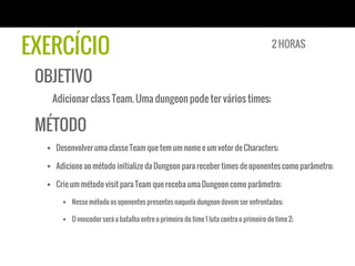 EXERCÍCIO
OBJETIVO
Adicionar class Team. Uma dungeon pode ter vários times;
MÉTODO
§  Desenvolver uma classe Team que tem um nome e um vetor de Characters;
§  Adicione ao método initialize da Dungeon para receber times de oponentes como parâmetro;
§  Crie um método visit para Team que receba uma Dungeon como parâmetro;
§  Nesse método os oponentes presentes naquela dungeon devem ser enfrentados;
§  O vencedor será a batalha entre o primeiro do time 1 luta contra o primeiro do time 2;
2 HORAS
 