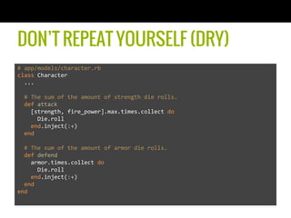 DON’T REPEAT YOURSELF (DRY)
#	
  app/models/character.rb	
  
class	
  Character	
  
	
  	
  ...	
  
	
  	
  	
  
	
  	
  #	
  The	
  sum	
  of	
  the	
  amount	
  of	
  strength	
  die	
  rolls.	
  
	
  	
  def	
  attack	
  
	
  	
  	
  	
  [strength,	
  fire_power].max.times.collect	
  do	
  	
  
	
  	
  	
  	
  	
  	
  Die.roll	
  
	
  	
  	
  	
  end.inject(:+)	
  
	
  	
  end	
  
	
  
	
  	
  #	
  The	
  sum	
  of	
  the	
  amount	
  of	
  armor	
  die	
  rolls.	
  
	
  	
  def	
  defend	
  
	
  	
  	
  	
  armor.times.collect	
  do	
  
	
  	
  	
  	
  	
  	
  Die.roll	
  
	
  	
  	
  	
  end.inject(:+)	
  
	
  	
  end	
  
end	
  
 