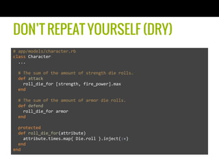 DON’T REPEAT YOURSELF (DRY)
#	
  app/models/character.rb	
  
class	
  Character	
  
	
  	
  ...	
  
	
  	
  	
  
	
  	
  #	
  The	
  sum	
  of	
  the	
  amount	
  of	
  strength	
  die	
  rolls.	
  
	
  	
  def	
  attack	
  
	
  	
  	
  	
  roll_die_for	
  [strength,	
  fire_power].max	
  
	
  	
  end	
  
	
  
	
  	
  #	
  The	
  sum	
  of	
  the	
  amount	
  of	
  armor	
  die	
  rolls.	
  
	
  	
  def	
  defend	
  
	
  	
  	
  	
  roll_die_for	
  armor	
  
	
  	
  end	
  
	
  
	
  	
  protected	
  
	
  	
  def	
  roll_die_for(attribute)	
  
	
  	
  	
  	
  attribute.times.map{	
  Die.roll	
  }.inject(:+)	
  
	
  	
  end	
  
end	
  
 