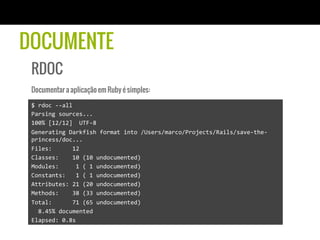 DOCUMENTE
RDOC
Documentar a aplicação em Ruby é simples:
$	
  rdoc	
  -­‐-­‐all	
  
Parsing	
  sources...	
  
100%	
  [12/12]	
  	
  UTF-­‐8	
  	
  	
  	
  	
  	
  	
  	
  	
  	
  	
  	
  	
  	
  	
  	
  	
  	
  	
  	
  	
  	
  	
  	
  	
  	
  	
  	
  	
  	
  	
  	
  	
  	
  	
  	
  	
  	
  	
  	
  	
  	
  	
  	
  	
  	
  	
  	
  	
  	
  	
  	
  	
  	
  	
  	
  	
  	
  	
  	
  	
  	
  
Generating	
  Darkfish	
  format	
  into	
  /Users/marco/Projects/Rails/save-­‐the-­‐
princess/doc...	
  
Files:	
  	
  	
  	
  	
  	
  12	
  
Classes:	
  	
  	
  	
  10	
  (10	
  undocumented)	
  
Modules:	
  	
  	
  	
  	
  1	
  (	
  1	
  undocumented)	
  
Constants:	
  	
  	
  1	
  (	
  1	
  undocumented)	
  
Attributes:	
  21	
  (20	
  undocumented)	
  
Methods:	
  	
  	
  	
  38	
  (33	
  undocumented)	
  
Total:	
  	
  	
  	
  	
  	
  71	
  (65	
  undocumented)	
  
	
  	
  8.45%	
  documented	
  
Elapsed:	
  0.8s	
  
 